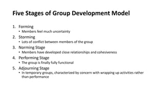 Five Stages of Group Development Model
1. Forming
• Members feel much uncertainty
2. Storming
• Lots of conflict between members of the group
3. Norming Stage
• Members have developed close relationships and cohesiveness
4. Performing Stage
• The group is finally fully functional
5. Adjourning Stage
• In temporary groups, characterized by concern with wrapping up activities rather
than performance
 