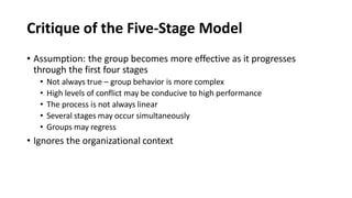 Critique of the Five-Stage Model
• Assumption: the group becomes more effective as it progresses
through the first four stages
• Not always true – group behavior is more complex
• High levels of conflict may be conducive to high performance
• The process is not always linear
• Several stages may occur simultaneously
• Groups may regress
• Ignores the organizational context
 