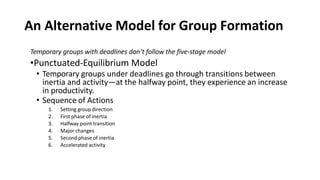 An Alternative Model for Group Formation
Temporary groups with deadlines don’t follow the five-stage model
•Punctuated-Equilibrium Model
• Temporary groups under deadlines go through transitions between
inertia and activity—at the halfway point, they experience an increase
in productivity.
• Sequence of Actions
1. Setting group direction
2. First phase of inertia
3. Halfway point transition
4. Major changes
5. Second phase of inertia
6. Accelerated activity
 