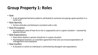 Group Property 1: Roles
• Role
• A set of expected behavior patterns attributed to someone occupying a given position in a
social unit
• Role Identity
• Certain attitudes and behaviors consistent with a role
• Role Perception
• An individual’s view of how he or she is supposed to act in a given situation – received by
external stimuli
• Role Expectations
• How others believe a person should act in a given situation
• Psychological Contract: an unwritten agreement that sets out mutual expectations of
management and employees
• Role Conflict
• A situation in which an individual is confronted by divergent role expectations
 