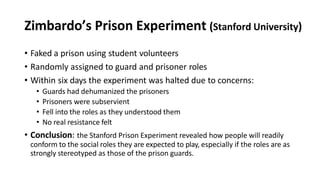 Zimbardo’s Prison Experiment (Stanford University)
• Faked a prison using student volunteers
• Randomly assigned to guard and prisoner roles
• Within six days the experiment was halted due to concerns:
• Guards had dehumanized the prisoners
• Prisoners were subservient
• Fell into the roles as they understood them
• No real resistance felt
• Conclusion: the Stanford Prison Experiment revealed how people will readily
conform to the social roles they are expected to play, especially if the roles are as
strongly stereotyped as those of the prison guards.
 