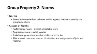 Group Property 2: Norms
• Norms
• Acceptable standards of behavior within a group that are shared by the
group’s members
• Classes of Norms
• Performance norms - level of acceptable work
• Appearance norms - what to wear
• Social arrangement norms - friendships and the like
• Allocation of resources norms - distribution and assignments of jobs and
material
 