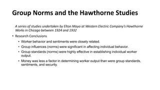 Group Norms and the Hawthorne Studies
A series of studies undertaken by Elton Mayo at Western Electric Company’s Hawthorne
Works in Chicago between 1924 and 1932
• Research Conclusions
• Worker behavior and sentiments were closely related.
• Group influences (norms) were significant in affecting individual behavior.
• Group standards (norms) were highly effective in establishing individual worker
output.
• Money was less a factor in determining worker output than were group standards,
sentiments, and security.
 