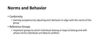 Norms and Behavior
• Conformity
• Gaining acceptance by adjusting one’s behavior to align with the norms of the
group
• Reference Groups
• Important groups to which individuals belong or hope to belong and with
whose norms individuals are likely to conform
 