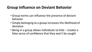 Group Influence on Deviant Behavior
• Group norms can influence the presence of deviant
behavior
• Simply belonging to a group increases the likelihood of
deviance
• Being in a group allows individuals to hide – creates a
false sense of confidence that they won’t be caught
 
