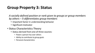 Group Property 3: Status
A socially defined position or rank given to groups or group members
by others – it differentiates group members
• Important factor in understanding behavior
• Significant motivator
• Status Characteristics Theory
• Status derived from one of three sources:
• Power a person has over others
• Ability to contribute to group goals
• Personal characteristics
 
