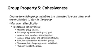 Group Property 5: Cohesiveness
Degree to which group members are attracted to each other and
are motivated to stay in the group
•Managerial Implication
• To increase cohesiveness:
• Make the group smaller.
• Encourage agreement with group goals.
• Increase time members spend together.
• Increase group status and admission difficulty.
• Stimulate competition with other groups.
• Give rewards to the group, not to individuals.
• Physically isolate the group.
 