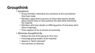 Groupthink
• Symptoms:
• Group members rationalize any resistance to the assumptions
they have made.
• Members apply direct pressure on those who express doubts
about shared views or who question the alternative favored by
the majority.
• Members who have doubts or differing points of view keep silent
about misgivings.
• There appears to be an illusion of unanimity.
• Minimize Groupthink By:
• Reduce the size of the group to 10 or less
• Encourage group leaders to be impartial
• Appoint a “devil’s advocate”
• Use exercises on diversity
 