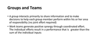Groups and Teams
• A group interacts primarily to share information and to make
decisions to help each group member perform within his or her area
of responsibility (no joint effort required)
• Work teams generate positive synergy through coordinated effort.
The individual efforts result in a performance that is greater than the
sum of the individual inputs
 