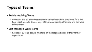 Types of Teams
• Problem-solving Teams
• Groups of 5 to 12 employees from the same department who meet for a few
hours each week to discuss ways of improving quality, efficiency, and the work
environment
• Self-Managed Work Teams
• Groups of 10 to 15 people who take on the responsibilities of their former
supervisors
 