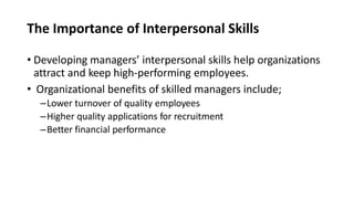 The Importance of Interpersonal Skills
• Developing managers’ interpersonal skills help organizations
attract and keep high-performing employees.
• Organizational benefits of skilled managers include;
–Lower turnover of quality employees
–Higher quality applications for recruitment
–Better financial performance
 