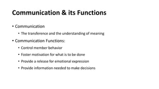 Communication & its Functions
• Communication
• The transference and the understanding of meaning
• Communication Functions:
• Control member behavior
• Foster motivation for what is to be done
• Provide a release for emotional expression
• Provide information needed to make decisions
 