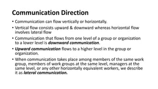 Communication Direction
• Communication can flow vertically or horizontally.
• Vertical flow consists upward & downward whereas horizontal flow
involves lateral flow
• Communication that flows from one level of a group or organization
to a lower level is downward communication.
• Upward communication flows to a higher level in the group or
organization.
• When communication takes place among members of the same work
group, members of work groups at the same level, managers at the
same level, or any other horizontally equivalent workers, we describe
it as lateral communication.
 