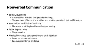 Nonverbal Communication
• Body Movement
• Unconscious motions that provide meaning
• Shows extent of interest in another and relative perceived status differences
• Intonations and Voice Emphasis
• The way something is said can change meaning
• Facial Expressions
• Show emotion
• Physical Distance between Sender and Receiver
• Depends on cultural norms
• Can express interest or status
Exhibit 11-2
 