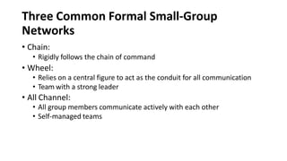 Three Common Formal Small-Group
Networks
• Chain:
• Rigidly follows the chain of command
• Wheel:
• Relies on a central figure to act as the conduit for all communication
• Team with a strong leader
• All Channel:
• All group members communicate actively with each other
• Self-managed teams
 
