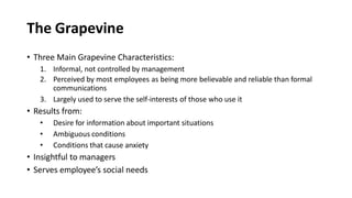 The Grapevine
• Three Main Grapevine Characteristics:
1. Informal, not controlled by management
2. Perceived by most employees as being more believable and reliable than formal
communications
3. Largely used to serve the self-interests of those who use it
• Results from:
• Desire for information about important situations
• Ambiguous conditions
• Conditions that cause anxiety
• Insightful to managers
• Serves employee’s social needs
 