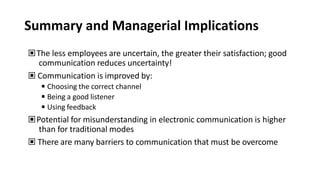 Summary and Managerial Implications
▣The less employees are uncertain, the greater their satisfaction; good
communication reduces uncertainty!
▣ Communication is improved by:
◾Choosing the correct channel
◾Being a good listener
◾Using feedback
▣Potential for misunderstanding in electronic communication is higher
than for traditional modes
▣ There are many barriers to communication that must be overcome
 