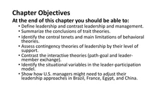 Chapter Objectives
At the end of this chapter you should be able to:
• Define leadership and contrast leadership and management.
• Summarize the conclusions of trait theories.
• Identify the central tenets and main limitations of behavioral
theories.
• Assess contingency theories of leadership by their level of
support.
• Contrast the interactive theories (path-goal and leader-
member exchange).
• Identify the situational variables in the leader-participation
model.
• Show how U.S. managers might need to adjust their
leadership approaches in Brazil, France, Egypt, and China.
 