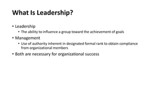 What Is Leadership?
• Leadership
• The ability to influence a group toward the achievement of goals
• Management
• Use of authority inherent in designated formal rank to obtain compliance
from organizational members
• Both are necessary for organizational success
 