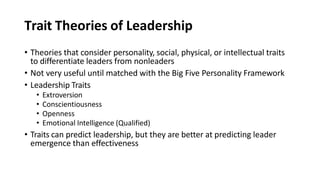 Trait Theories of Leadership
• Theories that consider personality, social, physical, or intellectual traits
to differentiate leaders from nonleaders
• Not very useful until matched with the Big Five Personality Framework
• Leadership Traits
• Extroversion
• Conscientiousness
• Openness
• Emotional Intelligence (Qualified)
• Traits can predict leadership, but they are better at predicting leader
emergence than effectiveness
 