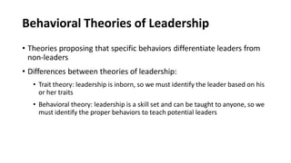 Behavioral Theories of Leadership
• Theories proposing that specific behaviors differentiate leaders from
non-leaders
• Differences between theories of leadership:
• Trait theory: leadership is inborn, so we must identify the leader based on his
or her traits
• Behavioral theory: leadership is a skill set and can be taught to anyone, so we
must identify the proper behaviors to teach potential leaders
 