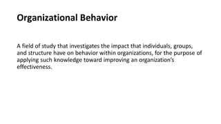 Organizational Behavior
A field of study that investigates the impact that individuals, groups,
and structure have on behavior within organizations, for the purpose of
applying such knowledge toward improving an organization’s
effectiveness.
 