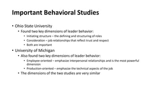 Important Behavioral Studies
• Ohio State University
• Found two key dimensions of leader behavior:
• Initiating structure – the defining and structuring of roles
• Consideration – job relationships that reflect trust and respect
• Both are important
• University of Michigan
• Also found two key dimensions of leader behavior:
• Employee-oriented – emphasize interpersonal relationships and is the most powerful
dimension
• Production-oriented – emphasize the technical aspects of the job
• The dimensions of the two studies are very similar
 
