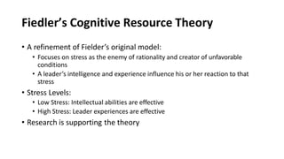 Fiedler’s Cognitive Resource Theory
• A refinement of Fielder’s original model:
• Focuses on stress as the enemy of rationality and creator of unfavorable
conditions
• A leader’s intelligence and experience influence his or her reaction to that
stress
• Stress Levels:
• Low Stress: Intellectual abilities are effective
• High Stress: Leader experiences are effective
• Research is supporting the theory
 