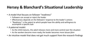 Hersey & Blanchard’s Situational Leadership
• A model that focuses on follower “readiness”
• Followers can accept or reject the leader
• Effectiveness depends on the followers’ response to the leader’s actions
• “Readiness” is the extent to which people have the ability and willingness to
accomplish a specific task
• A paternal model:
• As the child matures, the adult releases more and more control over the situation
• As the workers become more ready, the leader becomes more laissez-faire
• An intuitive model that does not get much support from the research findings
 