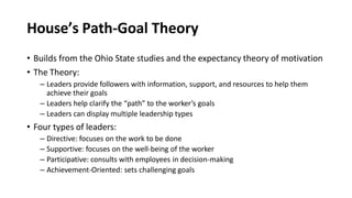 House’s Path-Goal Theory
• Builds from the Ohio State studies and the expectancy theory of motivation
• The Theory:
– Leaders provide followers with information, support, and resources to help them
achieve their goals
– Leaders help clarify the “path” to the worker’s goals
– Leaders can display multiple leadership types
• Four types of leaders:
– Directive: focuses on the work to be done
– Supportive: focuses on the well-being of the worker
– Participative: consults with employees in decision-making
– Achievement-Oriented: sets challenging goals
 