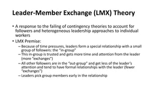 Leader-Member Exchange (LMX) Theory
• A response to the failing of contingency theories to account for
followers and heterogeneous leadership approaches to individual
workers
• LMX Premise:
– Because of time pressures, leaders form a special relationship with a small
group of followers: the “in-group”
– This in-group is trusted and gets more time and attention from the leader
(more “exchanges”)
– All other followers are in the “out-group” and get less of the leader’s
attention and tend to have formal relationships with the leader (fewer
“exchanges”)
– Leaders pick group members early in the relationship
 