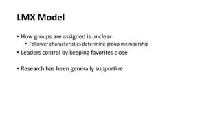 LMX Model
• How groups are assigned is unclear
• Follower characteristics determine group membership
• Leaders control by keeping favorites close
• Research has been generally supportive
 