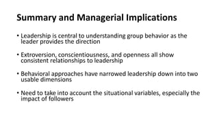 Summary and Managerial Implications
• Leadership is central to understanding group behavior as the
leader provides the direction
• Extroversion, conscientiousness, and openness all show
consistent relationships to leadership
• Behavioral approaches have narrowed leadership down into two
usable dimensions
• Need to take into account the situational variables, especially the
impact of followers
 
