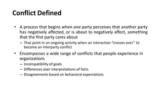 Conflict Defined
• A process that begins when one party perceives that another party
has negatively affected, or is about to negatively affect, something
that the first party cares about
– That point in an ongoing activity when an interaction “crosses over” to
become an interparty conflict
• Encompasses a wide range of conflicts that people experience in
organizations
– Incompatibility of goals
– Differences over interpretations of facts
– Disagreements based on behavioral expectations
 