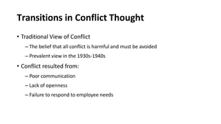 Transitions in Conflict Thought
• Traditional View of Conflict
– The belief that all conflict is harmful and must be avoided
– Prevalent view in the 1930s-1940s
• Conflict resulted from:
– Poor communication
– Lack of openness
– Failure to respond to employee needs
 