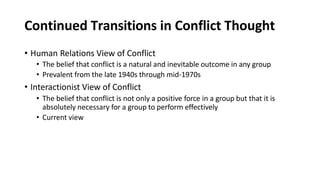 Continued Transitions in Conflict Thought
• Human Relations View of Conflict
• The belief that conflict is a natural and inevitable outcome in any group
• Prevalent from the late 1940s through mid-1970s
• Interactionist View of Conflict
• The belief that conflict is not only a positive force in a group but that it is
absolutely necessary for a group to perform effectively
• Current view
 