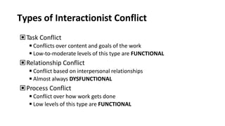 Types of Interactionist Conflict
▣Task Conflict
◾Conflicts over content and goals of the work
◾Low-to-moderate levels of this type are FUNCTIONAL
▣Relationship Conflict
◾Conflict based on interpersonal relationships
◾Almost always DYSFUNCTIONAL
▣Process Conflict
◾Conflict over how work gets done
◾Low levels of this type are FUNCTIONAL
 