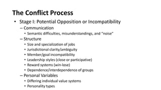 The Conflict Process
• Stage I: Potential Opposition or Incompatibility
– Communication
• Semantic difficulties, misunderstandings, and “noise”
– Structure
• Size and specialization of jobs
• Jurisdictional clarity/ambiguity
• Member/goal incompatibility
• Leadership styles (close or participative)
• Reward systems (win-lose)
• Dependence/interdependence of groups
– Personal Variables
• Differing individual value systems
• Personality types
 