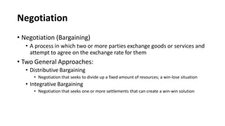 Negotiation
• Negotiation (Bargaining)
• A process in which two or more parties exchange goods or services and
attempt to agree on the exchange rate for them
• Two General Approaches:
• Distributive Bargaining
• Negotiation that seeks to divide up a fixed amount of resources; a win-lose situation
• Integrative Bargaining
• Negotiation that seeks one or more settlements that can create a win-win solution
 