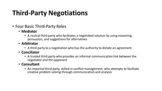 Third-Party Negotiations
• Four Basic Third-Party Roles
• Mediator
• A neutral third party who facilitates a negotiated solution by using reasoning,
persuasion, and suggestions for alternatives
• Arbitrator
• A third party to a negotiation who has the authority to dictate an agreement.
• Conciliator
• A trusted third party who provides an informal communication link between the
negotiator and the opponent
• Consultant
• An impartial third party, skilled in conflict management, who attempts to facilitate
creative problem solving through communication and analysis
 
