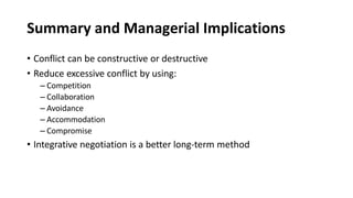 Summary and Managerial Implications
• Conflict can be constructive or destructive
• Reduce excessive conflict by using:
– Competition
– Collaboration
– Avoidance
– Accommodation
– Compromise
• Integrative negotiation is a better long-term method
 