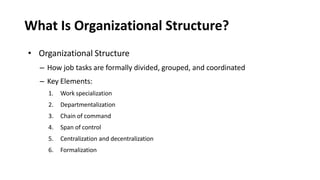 What Is Organizational Structure?
• Organizational Structure
– How job tasks are formally divided, grouped, and coordinated
– Key Elements:
1. Work specialization
2. Departmentalization
3. Chain of command
4. Span of control
5. Centralization and decentralization
6. Formalization
 