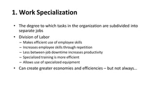 1. Work Specialization
• The degree to which tasks in the organization are subdivided into
separate jobs
• Division of Labor
– Makes efficient use of employee skills
– Increases employee skills through repetition
– Less between-job downtime increases productivity
– Specialized training is more efficient
– Allows use of specialized equipment
• Can create greater economies and efficiencies – but not always…
 
