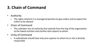 3. Chain of Command
• Authority
– The rights inherent in a managerial position to give orders and to expect the
orders to be obeyed
• Chain of Command
– The unbroken line of authority that extends from the top of the organization
to the lowest echelon and clarifies who reports to whom
• Unity of Command
– A subordinate should have only one superior to whom he or she is directly
responsible
 