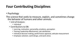 Four Contributing Disciplines
• Psychology
The science that seeks to measure, explain, and sometimes change
the behavior of humans and other animals.
• Unit of Analysis:
• Individual
• Contributions to OB:
• Learning, motivation, personality, emotions, perception
• Training, leadership effectiveness, job satisfaction
• Individual decision making, performance appraisal, attitude measurement
• Employee selection, work design, and work stress
 