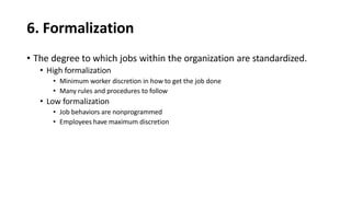 6. Formalization
• The degree to which jobs within the organization are standardized.
• High formalization
• Minimum worker discretion in how to get the job done
• Many rules and procedures to follow
• Low formalization
• Job behaviors are nonprogrammed
• Employees have maximum discretion
 