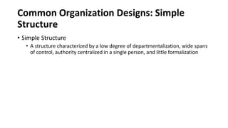 Common Organization Designs: Simple
Structure
• Simple Structure
• A structure characterized by a low degree of departmentalization, wide spans
of control, authority centralized in a single person, and little formalization
 
