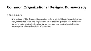 Common Organizational Designs: Bureaucracy
• Bureaucracy
• A structure of highly operating routine tasks achieved through specialization,
very formalized rules and regulations, tasks that are grouped into functional
departments, centralized authority, narrow spans of control, and decision
making that follows the chain of command
 