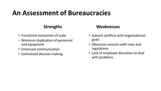 An Assessment of Bureaucracies
Strengths
• Functional economies of scale
• Minimum duplication of personnel
and equipment
• Enhanced communication
• Centralized decision making
Weaknesses
• Subunit conflicts with organizational
goals
• Obsessive concern with rules and
regulations
• Lack of employee discretion to deal
with problems
 
