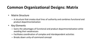 Common Organizational Designs: Matrix
• Matrix Structure
– A structure that creates dual lines of authority and combines functional and
product departmentalization
• Key Elements
– Gains the advantages of functional and product departmentalization while
avoiding their weaknesses
– Facilitates coordination of complex and interdependent activities
– Breaks down unity-of-command concept
 